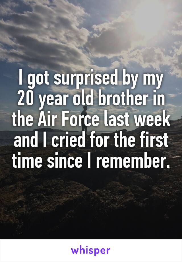I got surprised by my 20 year old brother in the Air Force last week and I cried for the first time since I remember. 