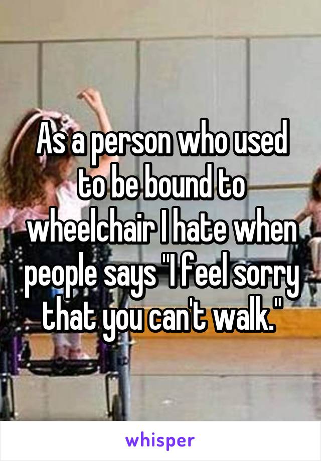 As a person who used to be bound to wheelchair I hate when people says "I feel sorry that you can't walk."