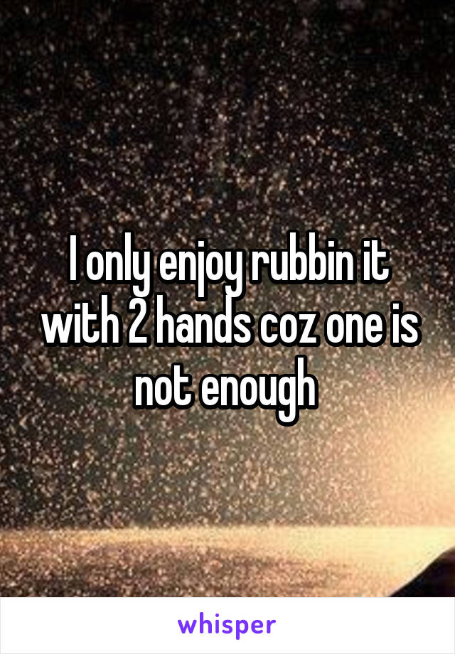 I only enjoy rubbin it with 2 hands coz one is not enough 