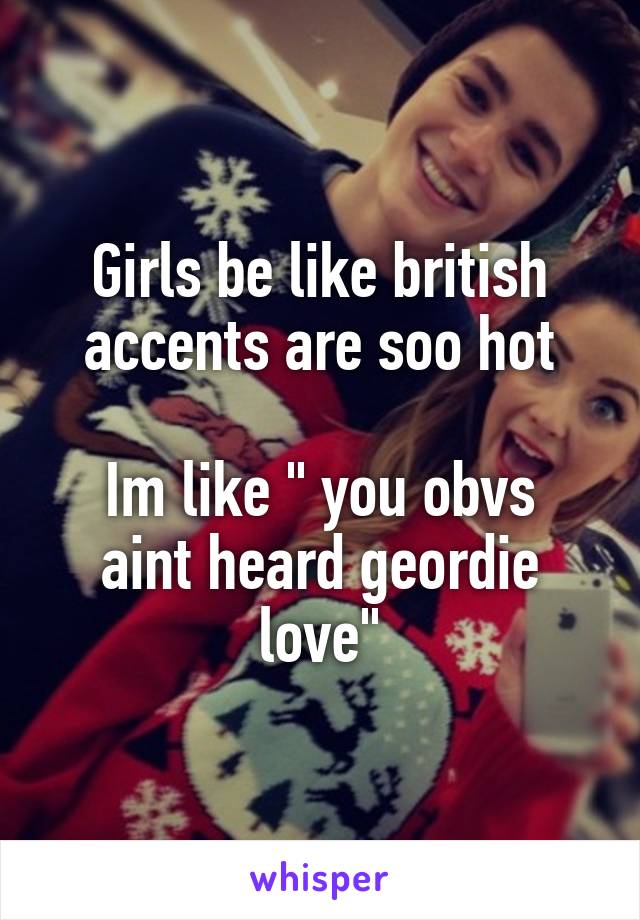 Girls be like british accents are soo hot

Im like " you obvs aint heard geordie love"