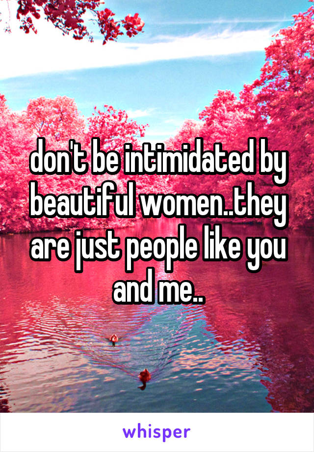 don't be intimidated by beautiful women..they are just people like you and me..