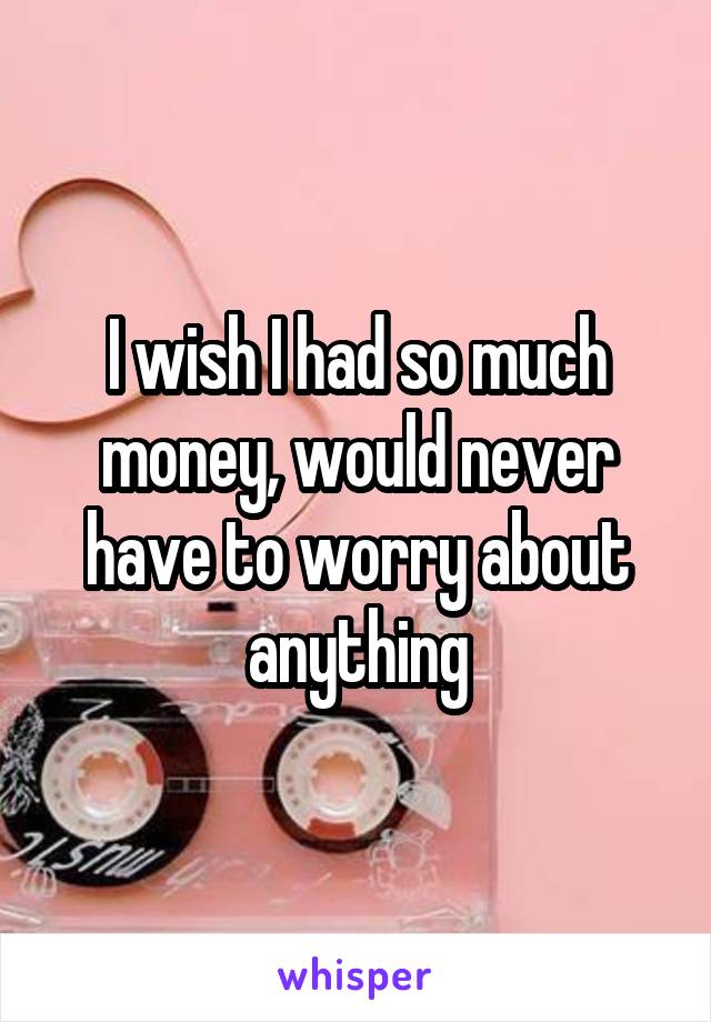 I wish I had so much money, would never have to worry about anything