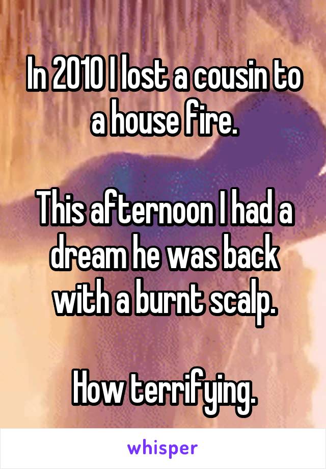 In 2010 I lost a cousin to a house fire.

This afternoon I had a dream he was back with a burnt scalp.

How terrifying.
