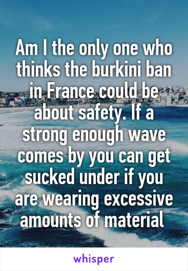 Am I the only one who thinks the burkini ban in France could be about safety. If a strong enough wave comes by you can get sucked under if you are wearing excessive amounts of material 