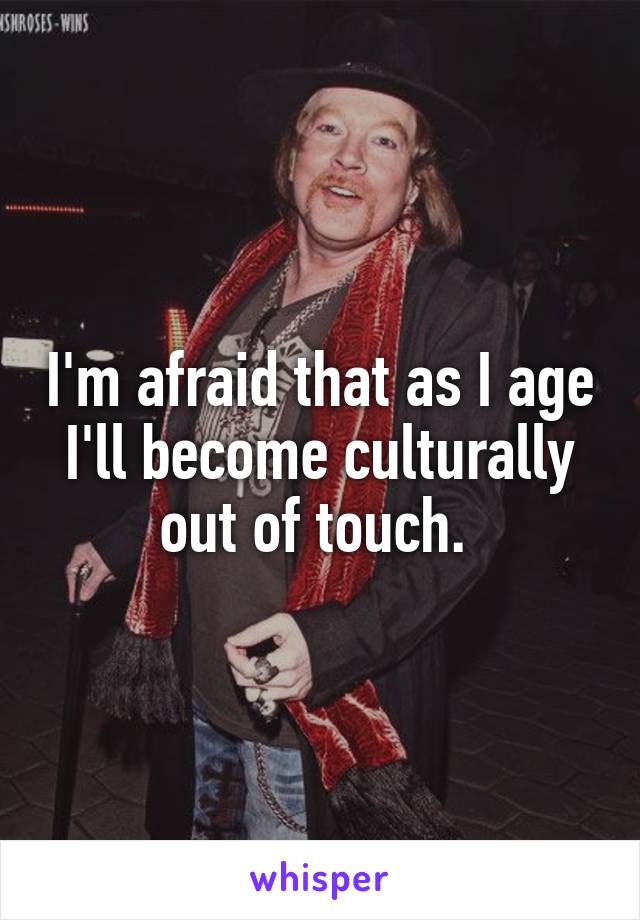 I'm afraid that as I age I'll become culturally out of touch. 