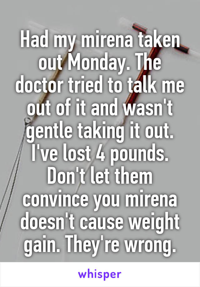 Had my mirena taken out Monday. The doctor tried to talk me out of it and wasn't gentle taking it out. I've lost 4 pounds. Don't let them convince you mirena doesn't cause weight gain. They're wrong.