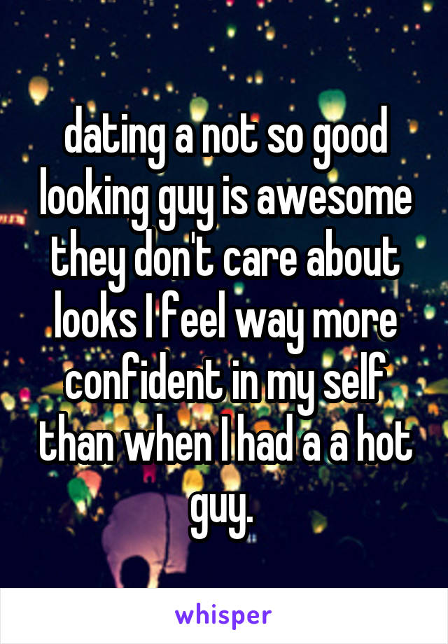 dating a not so good looking guy is awesome they don't care about looks I feel way more confident in my self than when I had a a hot guy. 