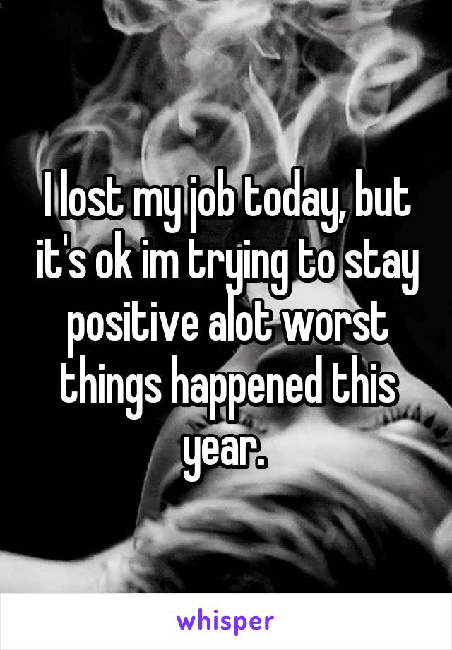 I lost my job today, but it's ok im trying to stay positive alot worst things happened this year. 