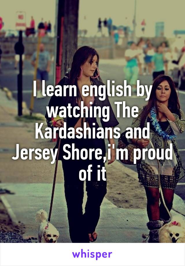 I learn english by watching The Kardashians and Jersey Shore,i'm proud of it