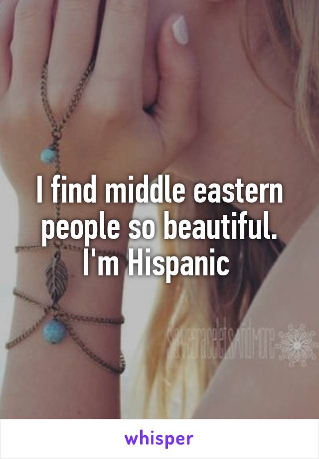 I find middle eastern people so beautiful. I'm Hispanic 