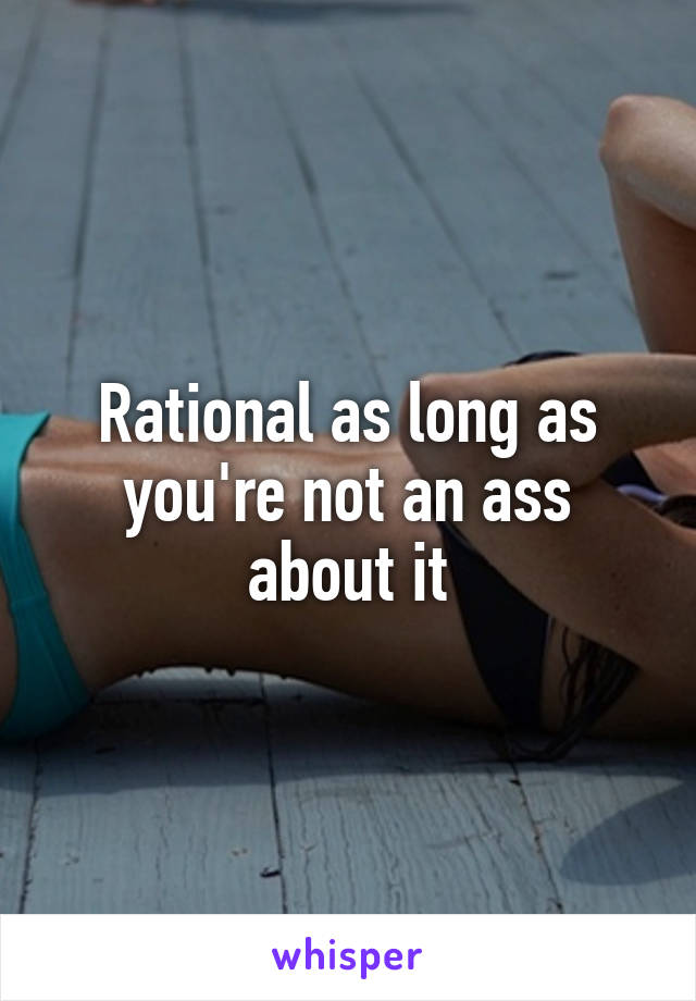 Rational as long as you're not an ass about it