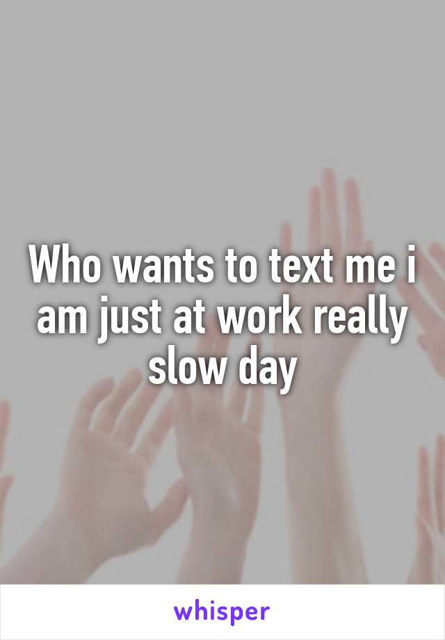 Who wants to text me i am just at work really slow day