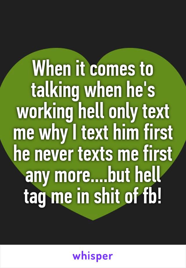 When it comes to talking when he's working hell only text me why I text him first he never texts me first any more....but hell tag me in shit of fb!