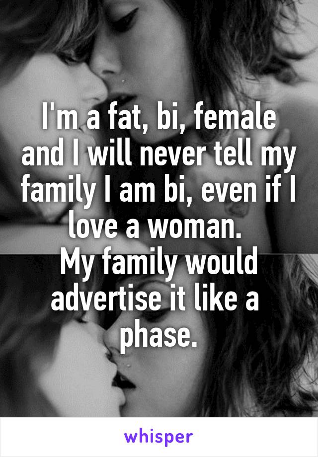 I'm a fat, bi, female and I will never tell my family I am bi, even if I love a woman. 
My family would advertise it like a 
phase.