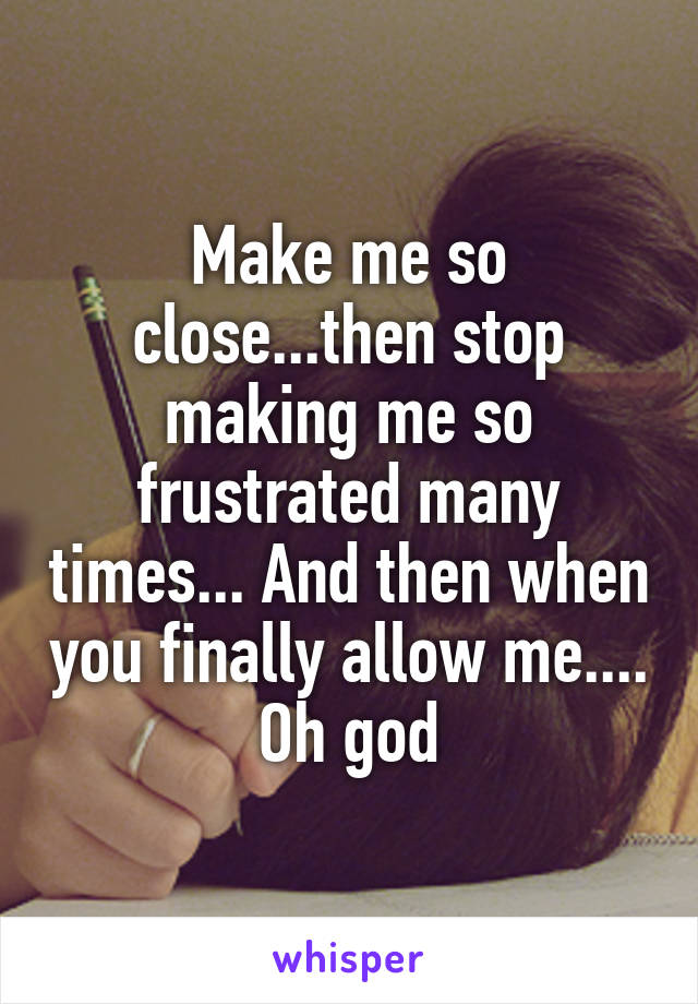 Make me so close...then stop making me so frustrated many times... And then when you finally allow me.... Oh god