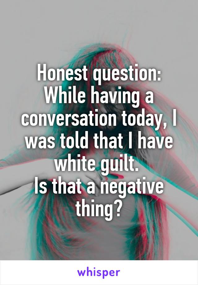 Honest question:
While having a conversation today, I was told that I have white guilt. 
Is that a negative thing?