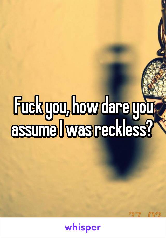 Fuck you, how dare you assume I was reckless? 
