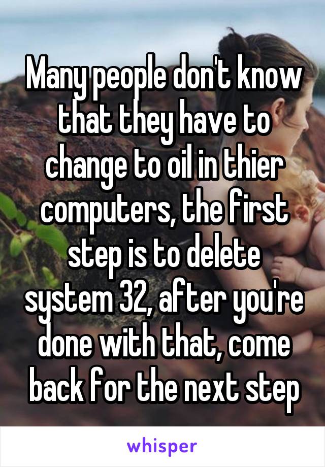 Many people don't know that they have to change to oil in thier computers, the first step is to delete system 32, after you're done with that, come back for the next step