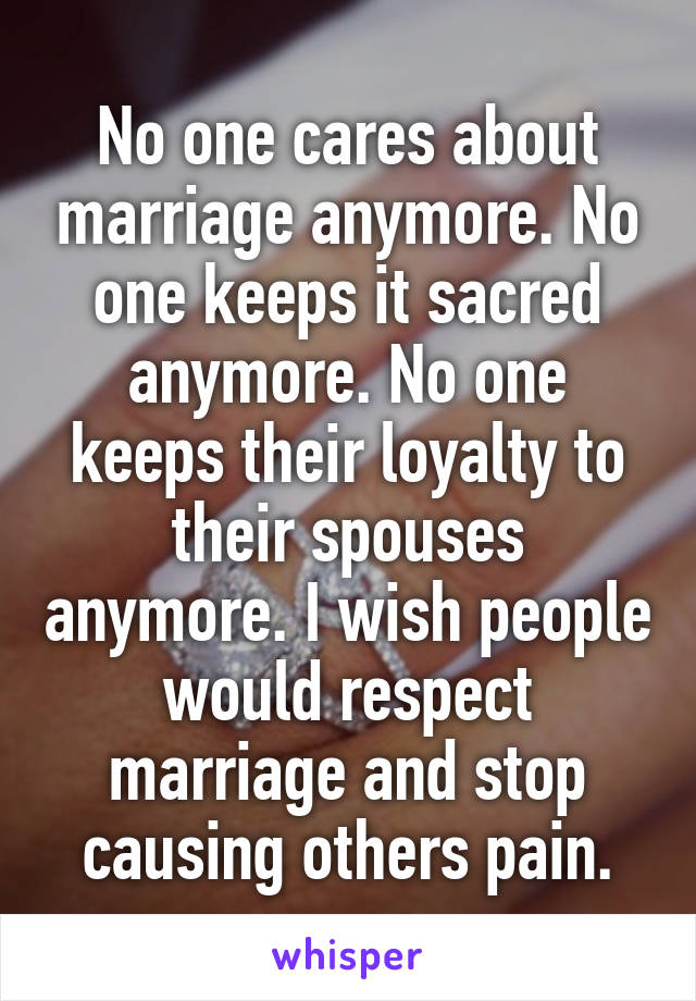 No one cares about marriage anymore. No one keeps it sacred anymore. No one keeps their loyalty to their spouses anymore. I wish people would respect marriage and stop causing others pain.