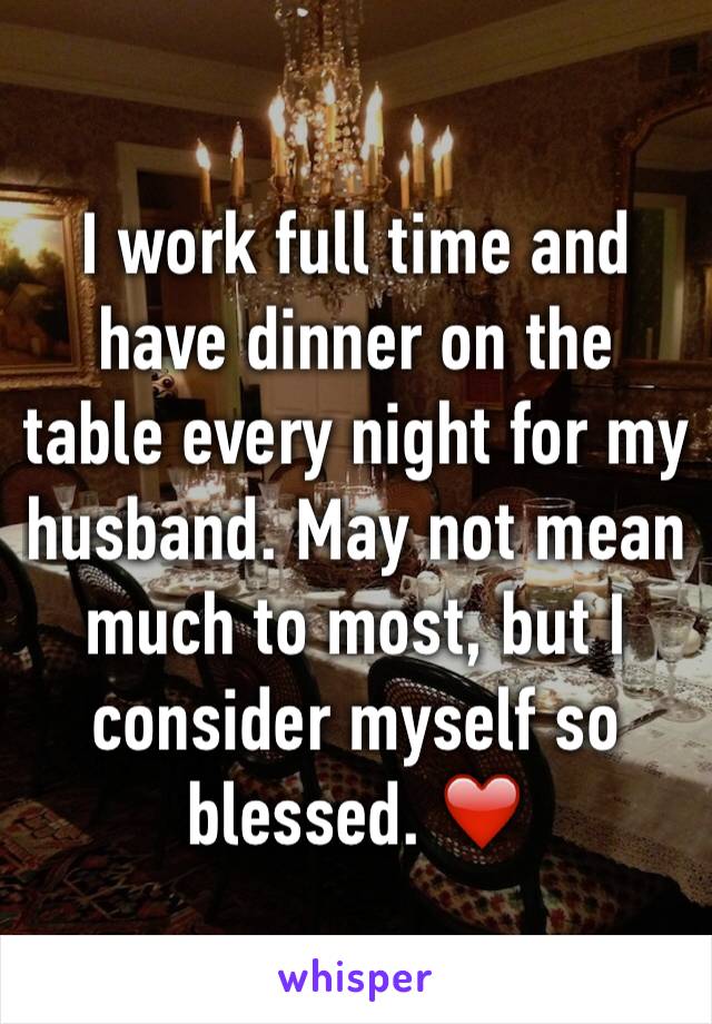 I work full time and have dinner on the table every night for my husband. May not mean much to most, but I consider myself so blessed. ❤️