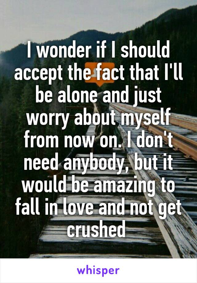 I wonder if I should accept the fact that I'll be alone and just worry about myself from now on. I don't need anybody, but it would be amazing to fall in love and not get crushed 