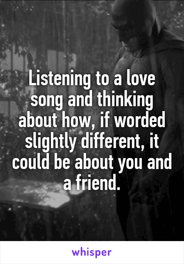 Listening to a love song and thinking about how, if worded slightly different, it could be about you and a friend.