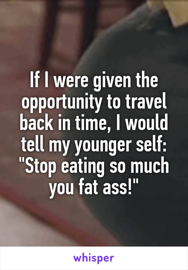 If I were given the opportunity to travel back in time, I would tell my younger self:
"Stop eating so much you fat ass!"
