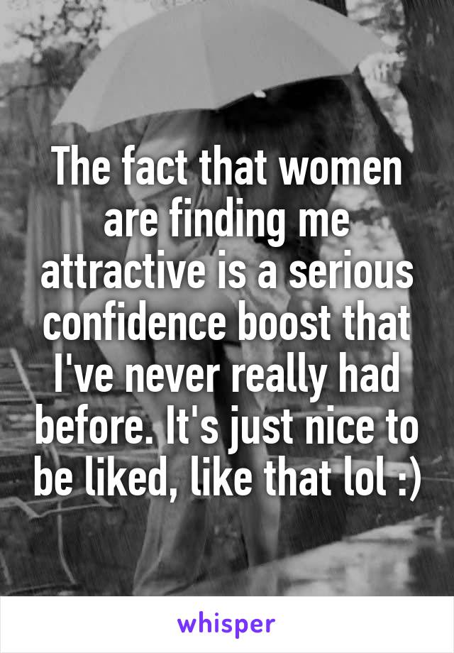 The fact that women are finding me attractive is a serious confidence boost that I've never really had before. It's just nice to be liked, like that lol :)
