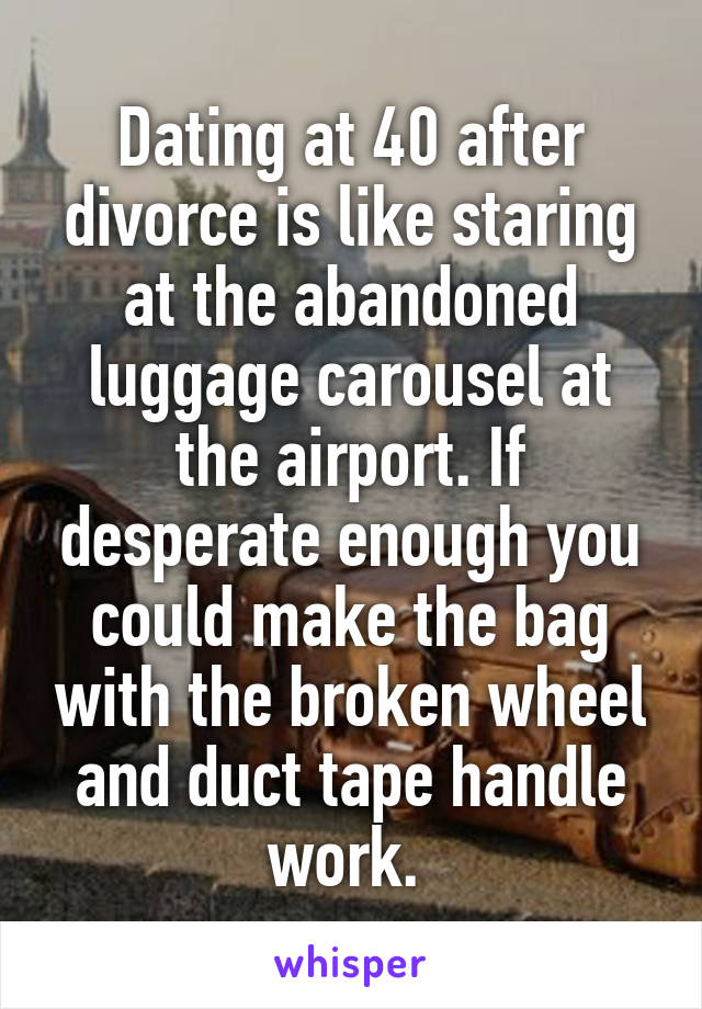 Dating at 40 after divorce is like staring at the abandoned luggage carousel at the airport. If desperate enough you could make the bag with the broken wheel and duct tape handle work. 
