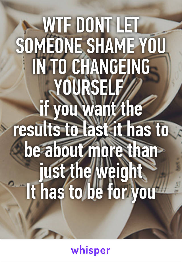 WTF DONT LET SOMEONE SHAME YOU IN TO CHANGEING YOURSELF 
if you want the results to last it has to be about more than just the weight
It has to be for you

