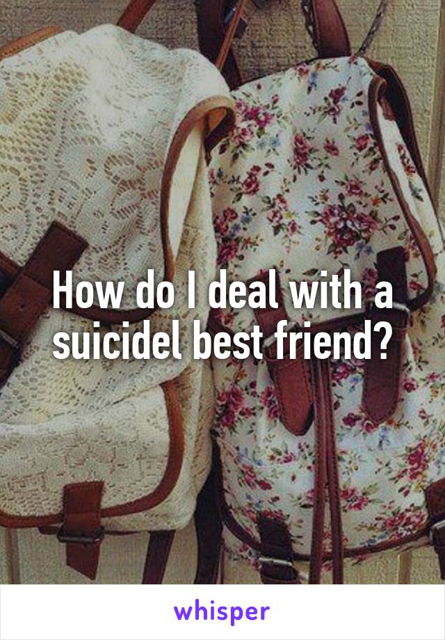 How do I deal with a suicidel best friend?