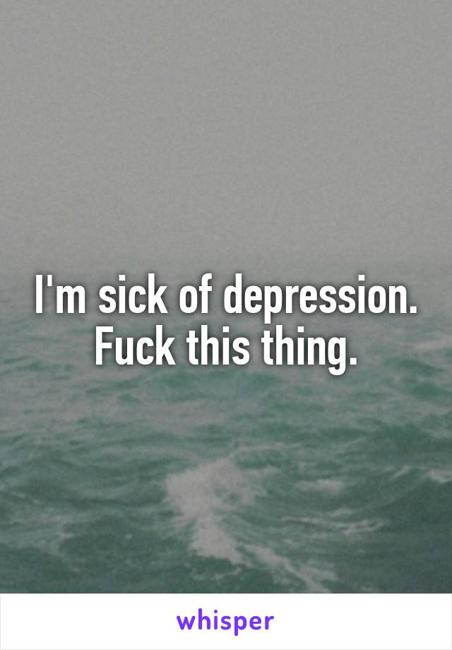 I'm sick of depression. Fuck this thing.