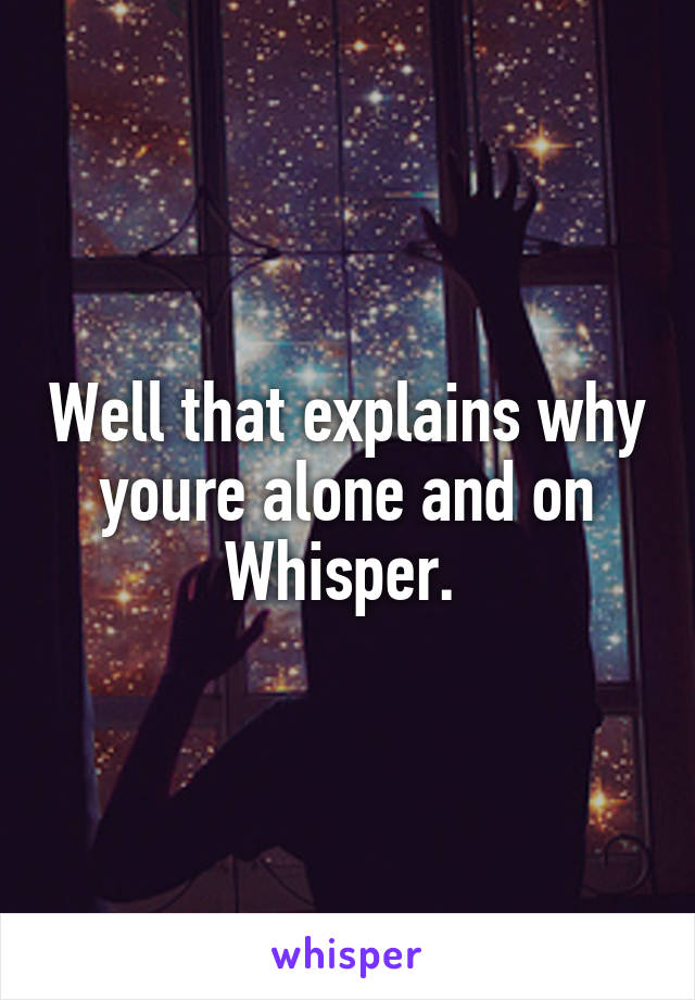 Well that explains why youre alone and on Whisper. 