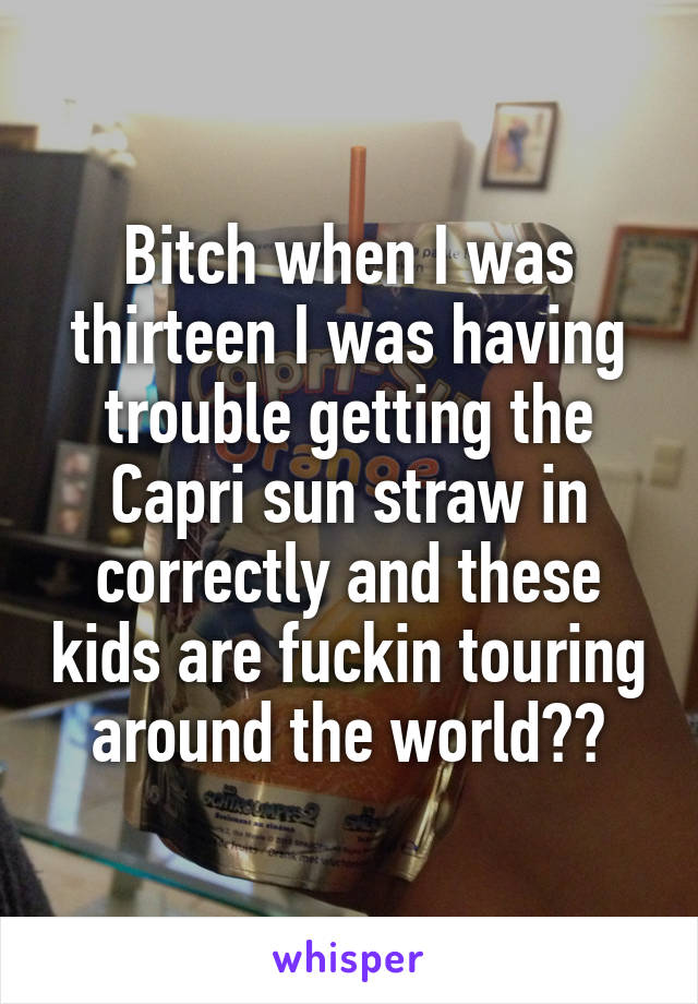 Bitch when I was thirteen I was having trouble getting the Capri sun straw in correctly and these kids are fuckin touring around the world??