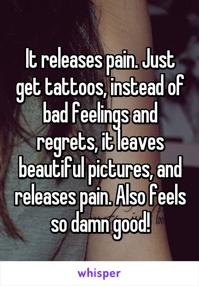 It releases pain. Just get tattoos, instead of bad feelings and regrets, it leaves beautiful pictures, and releases pain. Also feels so damn good!