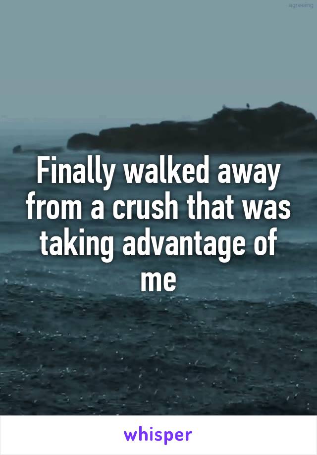 Finally walked away from a crush that was taking advantage of me
