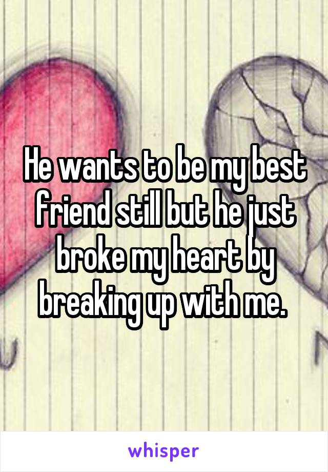He wants to be my best friend still but he just broke my heart by breaking up with me. 