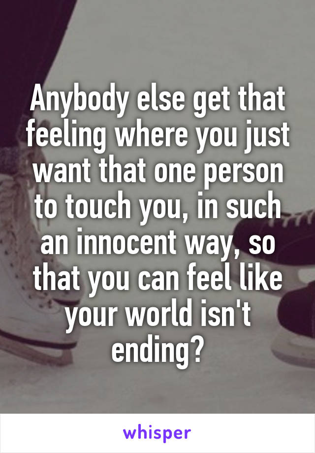 Anybody else get that feeling where you just want that one person to touch you, in such an innocent way, so that you can feel like your world isn't ending?
