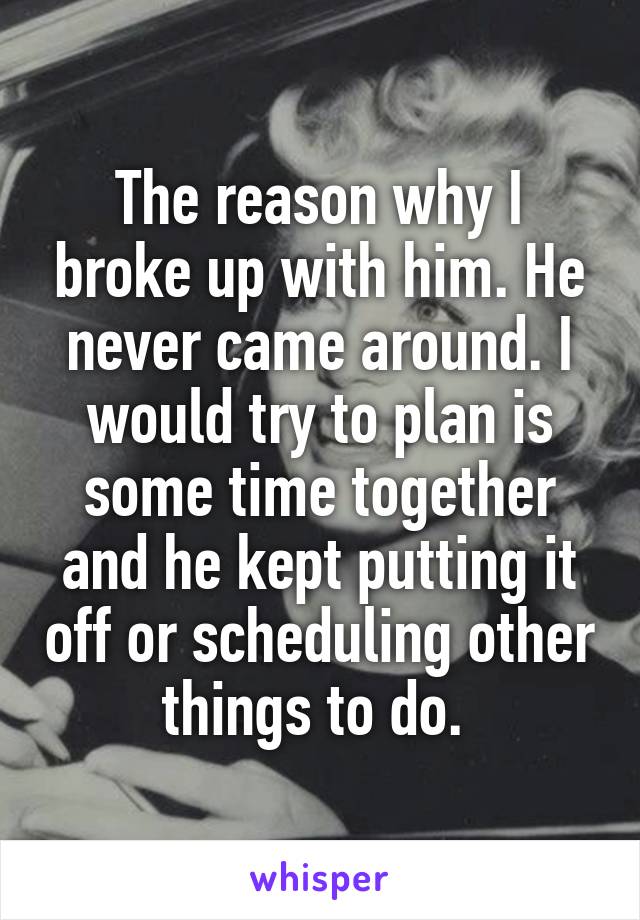 The reason why I broke up with him. He never came around. I would try to plan is some time together and he kept putting it off or scheduling other things to do. 
