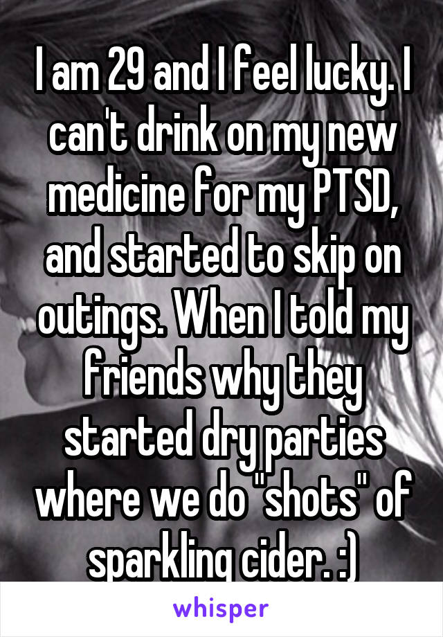 I am 29 and I feel lucky. I can't drink on my new medicine for my PTSD, and started to skip on outings. When I told my friends why they started dry parties where we do "shots" of sparkling cider. :)