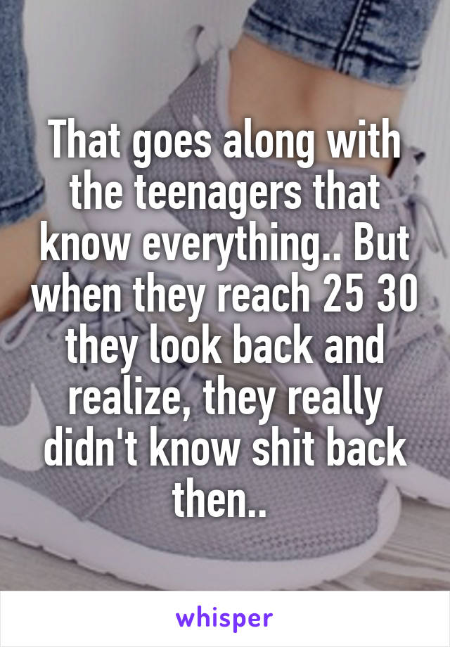 That goes along with the teenagers that know everything.. But when they reach 25 30 they look back and realize, they really didn't know shit back then.. 