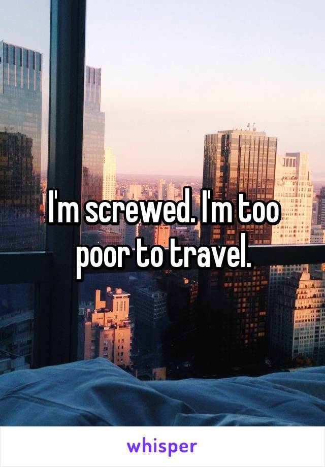 I'm screwed. I'm too poor to travel.