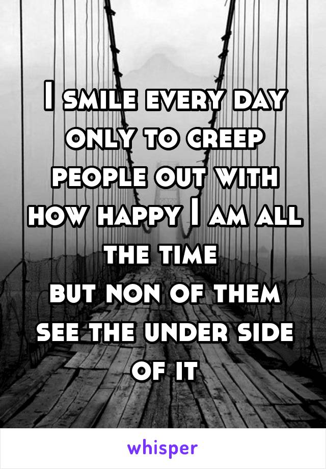 I smile every day only to creep people out with how happy I am all the time 
but non of them see the under side of it