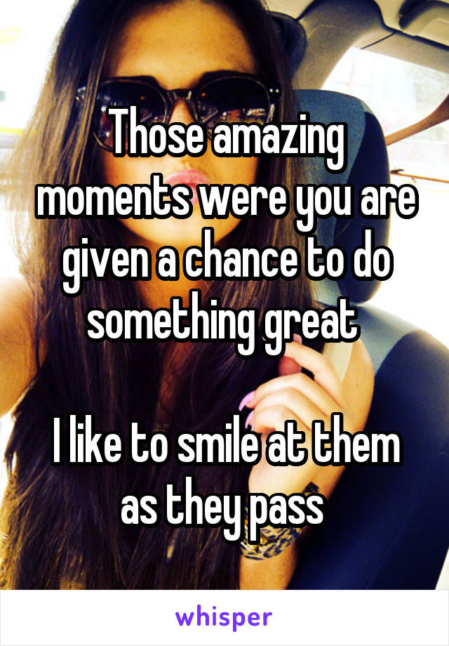 Those amazing moments were you are given a chance to do something great 

I like to smile at them as they pass 