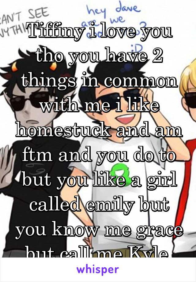 Tiffiny i love you tho you have 2 things in common with me i like homestuck and am ftm and you do to but you like a girl called emily but you know me grace but call me Kyle.