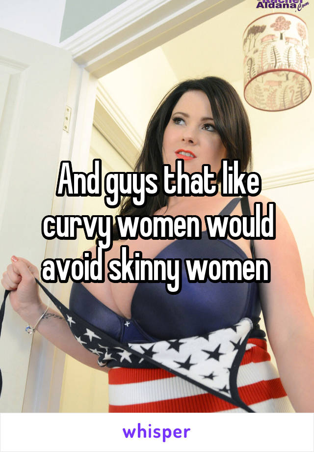 And guys that like curvy women would avoid skinny women 