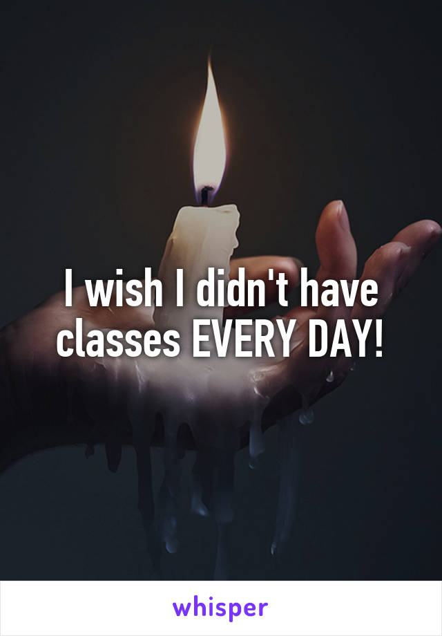 I wish I didn't have classes EVERY DAY!