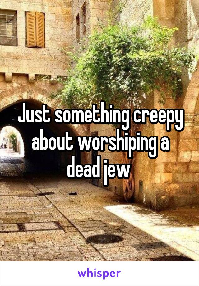 Just something creepy about worshiping a dead jew 