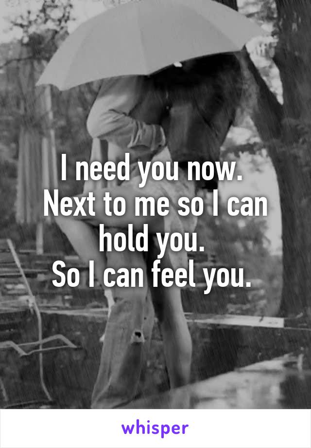 I need you now. 
Next to me so I can hold you. 
So I can feel you. 