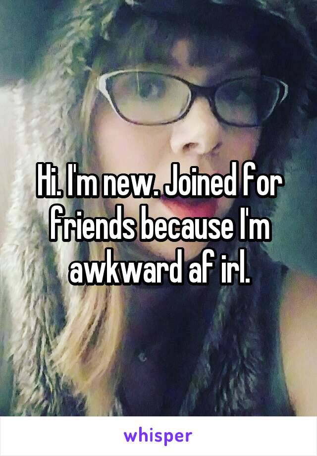 Hi. I'm new. Joined for friends because I'm awkward af irl.